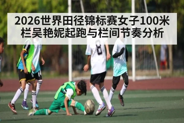 2026世界田径锦标赛女子100米栏吴艳妮起跑与栏间节奏分析 - Xingkong yule
