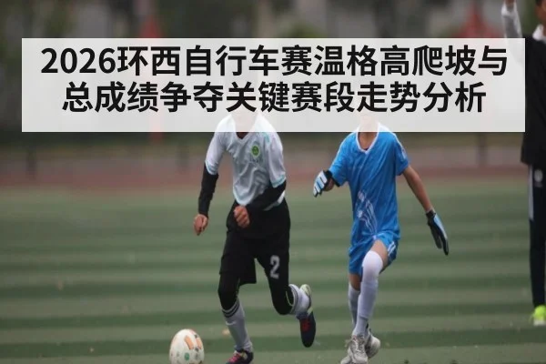 2026环西自行车赛温格高爬坡与总成绩争夺关键赛段走势分析 - Xingkong yule