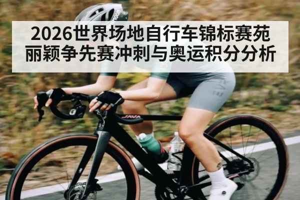 2026世界场地自行车锦标赛苑丽颖争先赛冲刺与奥运积分分析 - Xingkong yule